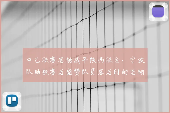 中乙联赛客场战平陕西联合，宁波队助教赛后盛赞队员落后时的坚韧拼搏精神
