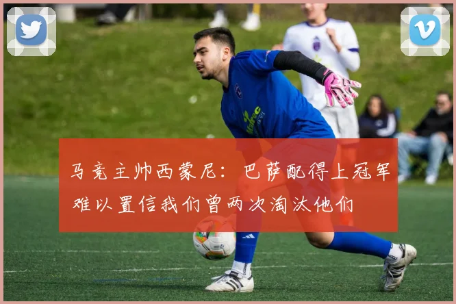 马竞主帅西蒙尼:巴萨配得上冠军 难以置信我们曾两次淘汰他们