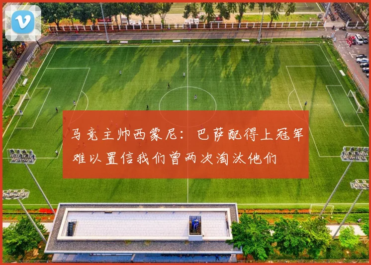 马竞主帅西蒙尼：巴萨配得上冠军 难以置信我们曾两次淘汰他们