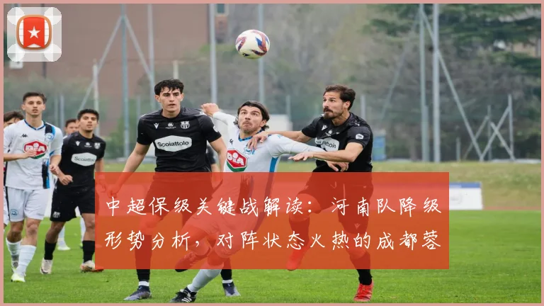 中超保级关键战解读：河南队降级形势分析，对阵状态火热的成都蓉城如何背水一战？