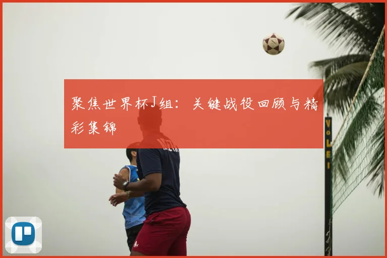 聚焦世界杯J组：关键战役回顾与精彩集锦