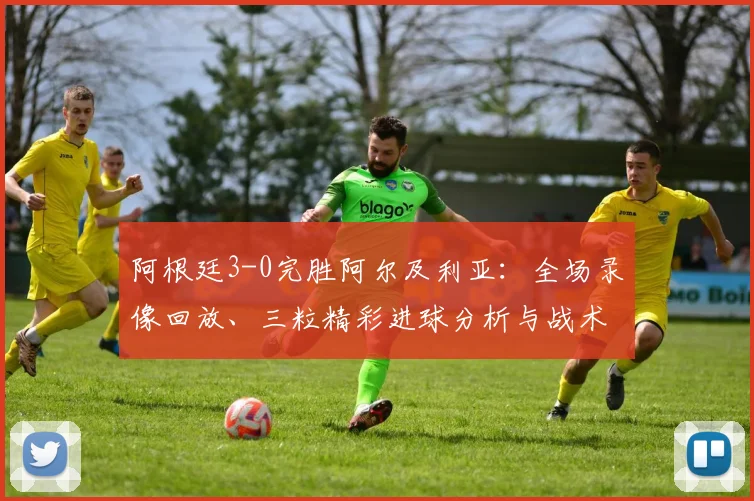 阿根廷3-0完胜阿尔及利亚:全场录像回放、三粒精彩进球分析与战术解读