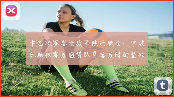 中乙联赛客场战平陕西联合，宁波队助教赛后盛赞队员落后时的坚韧拼搏精神