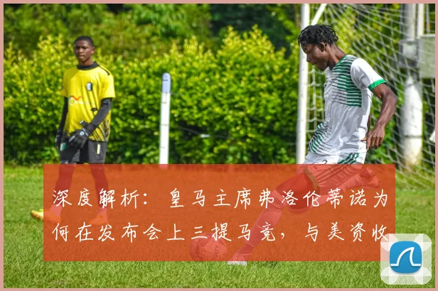 深度解析:皇马主席弗洛伦蒂诺为何在发布会上三提马竞,与美资收购传闻有何关联?