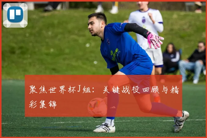 聚焦世界杯J组：关键战役回顾与精彩集锦